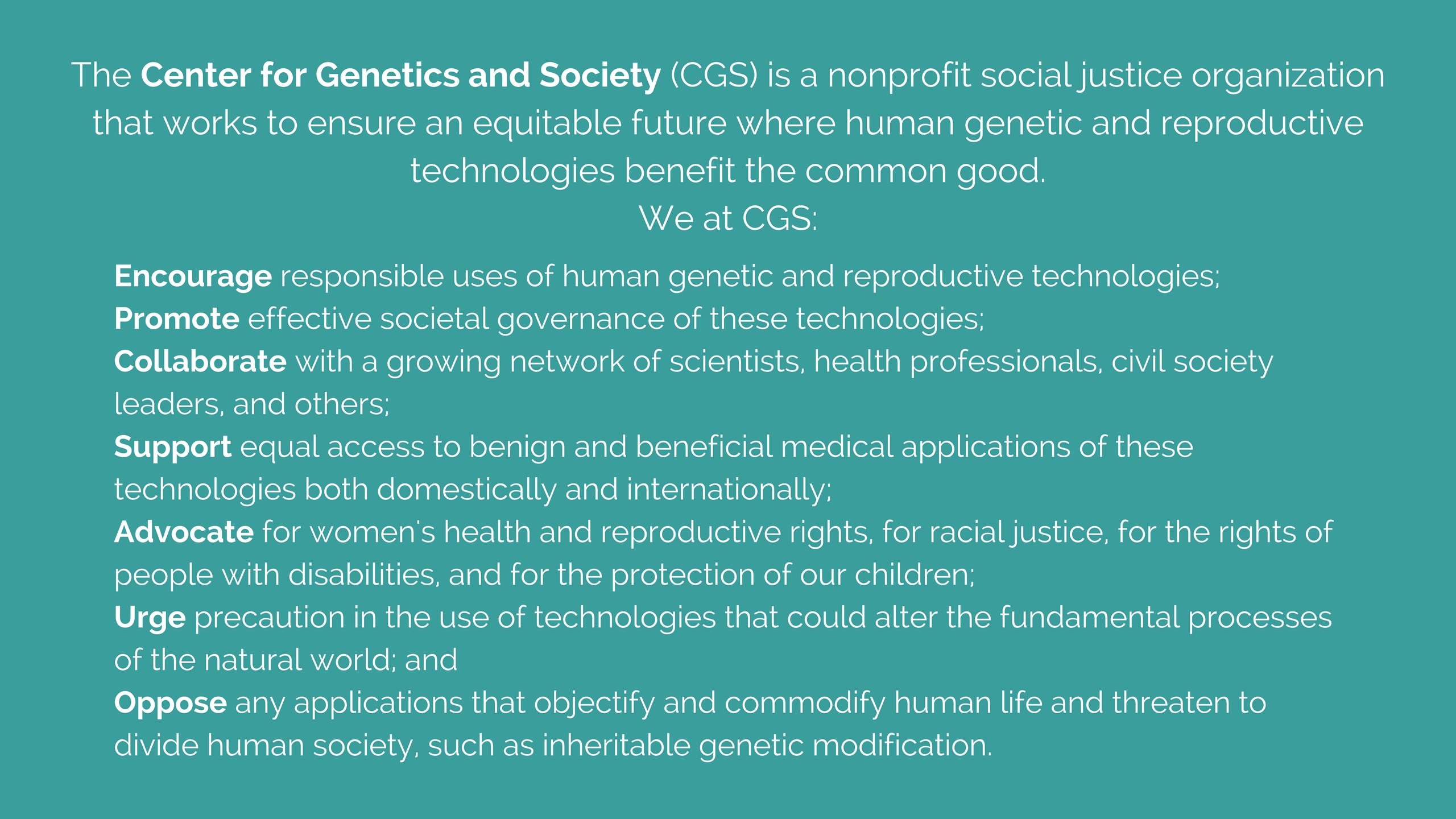CGS's mission is to encourage responsible uses and effecitve governance of human genetic and assisted reproductive technologies