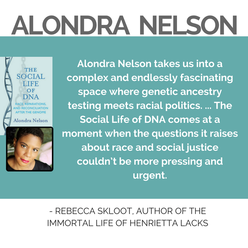 Quote from Rebeccas Skloot, Author of The Immortal Life of Henrieta Lacks, "Alondra Nelson takes us into a complex and endlessly fascinating space where genetic ancestry testing meets racial politics. ... The Social Life of DNA comes at a moment when the questions it raises about race and social justice couldn’t be more pressing and urgent.